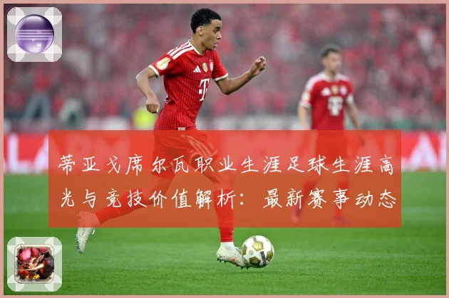 蒂亚戈席尔瓦职业生涯足球生涯高光与竞技价值解析：最新赛事动态与深度分析