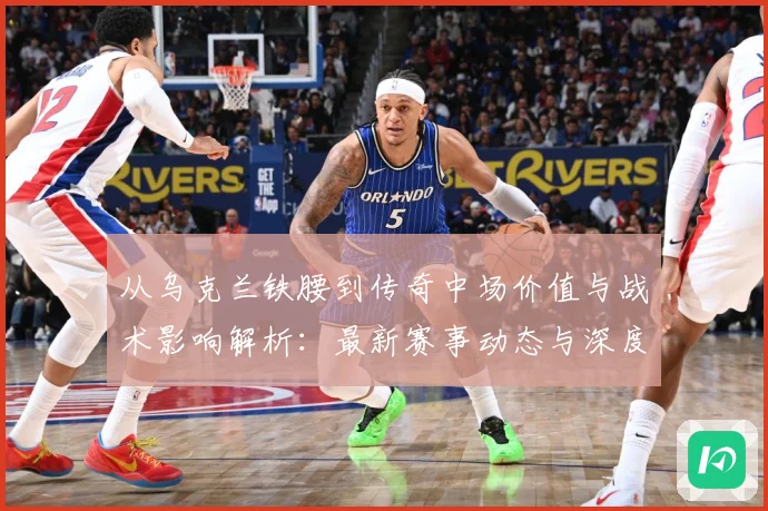 从乌克兰铁腰到传奇中场价值与战术影响解析：最新赛事动态与深度分析