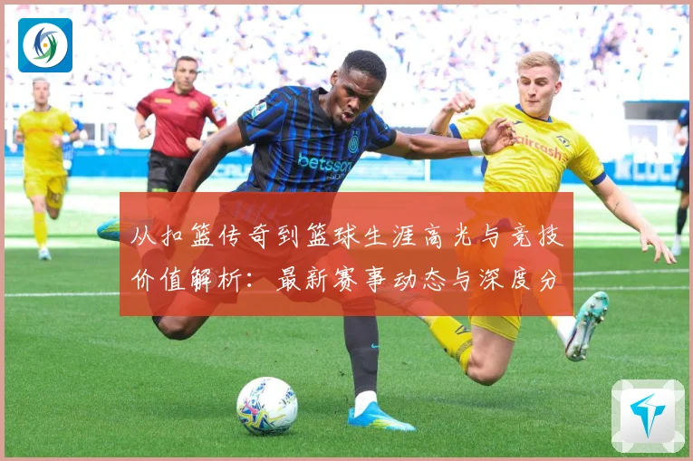 从扣篮传奇到篮球生涯高光与竞技价值解析：最新赛事动态与深度分析