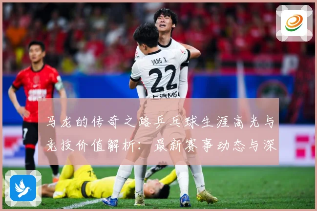 马龙的传奇之路乒乓球生涯高光与竞技价值解析：最新赛事动态与深度分析