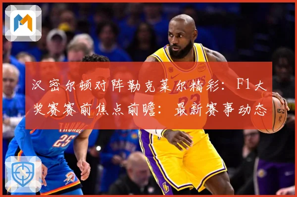 汉密尔顿对阵勒克莱尔精彩：F1大奖赛赛前焦点前瞻：最新赛事动态与深度分析