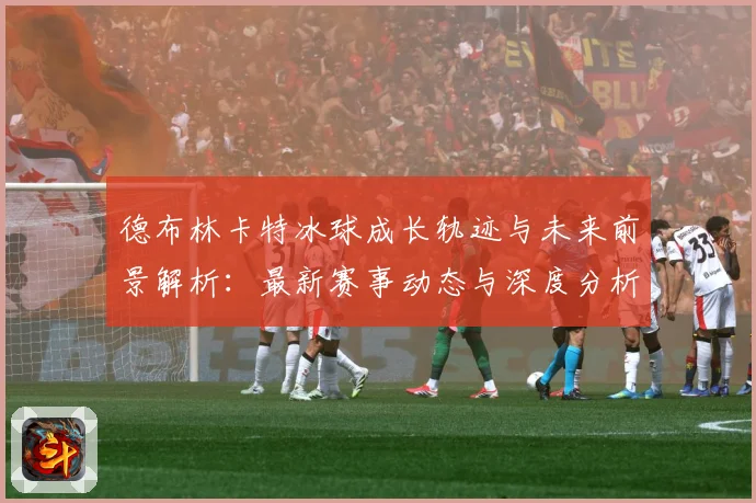 德布林卡特冰球成长轨迹与未来前景解析：最新赛事动态与深度分析