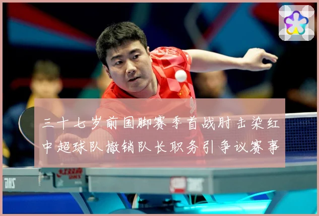 三十七岁前国脚赛季首战肘击染红中超球队撤销队长职务引争议赛事前瞻：最新赛事动态与深度分析