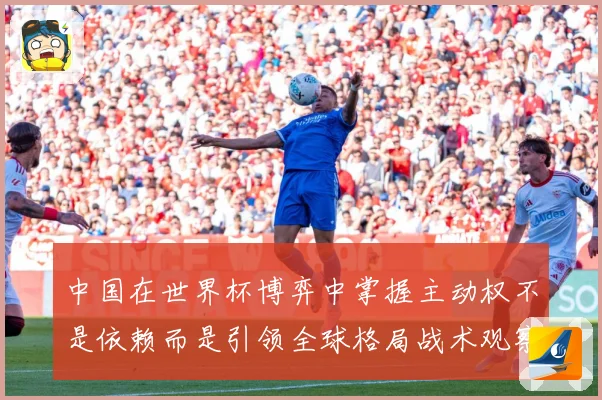中国在世界杯博弈中掌握主动权不是依赖而是引领全球格局战术观察：最新赛事动态与深度分析