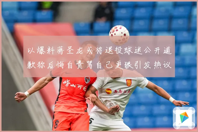 以爆料蒋圣龙或将退役球迷公开道歉称后悔自责骂自己更狠引发热议赛事前瞻：最新赛事动态与深度分析