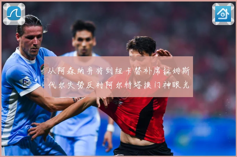 从阿森纳弃将到纽卡替补席拉姆斯代尔失势反衬阿尔特塔换门神眼光战术观察：最新赛事动态与深度分析