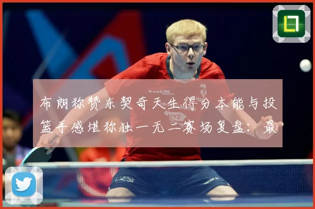 布朗称赞东契奇天生得分本能与投篮手感堪称独一无二赛场复盘：最新赛事动态与深度分析