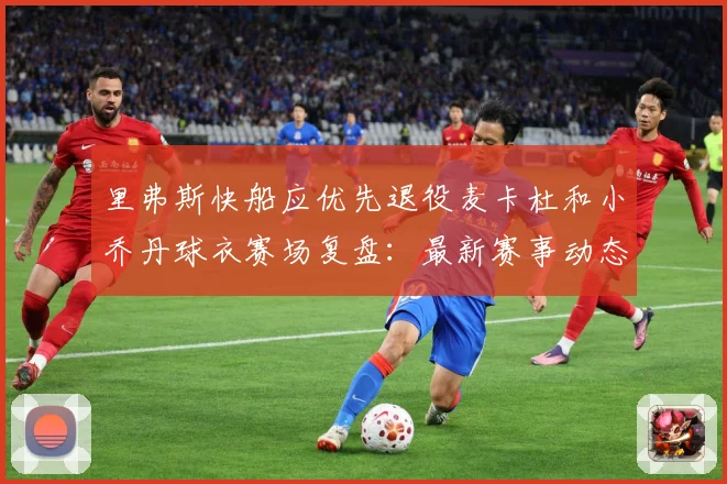 里弗斯快船应优先退役麦卡杜和小乔丹球衣赛场复盘：最新赛事动态与深度分析