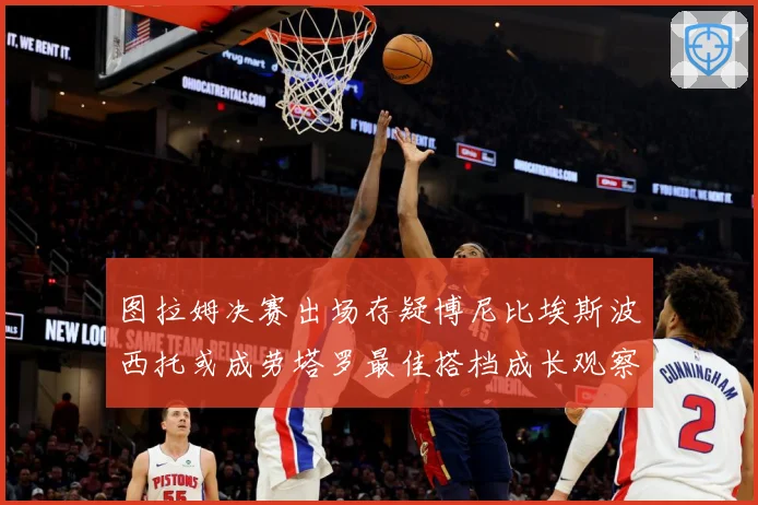 图拉姆决赛出场存疑博尼比埃斯波西托或成劳塔罗最佳搭档成长观察：最新赛事动态与深度分析