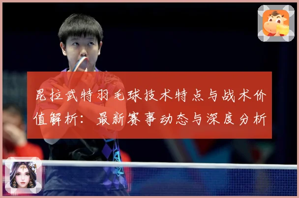 昆拉武特羽毛球技术特点与战术价值解析：最新赛事动态与深度分析