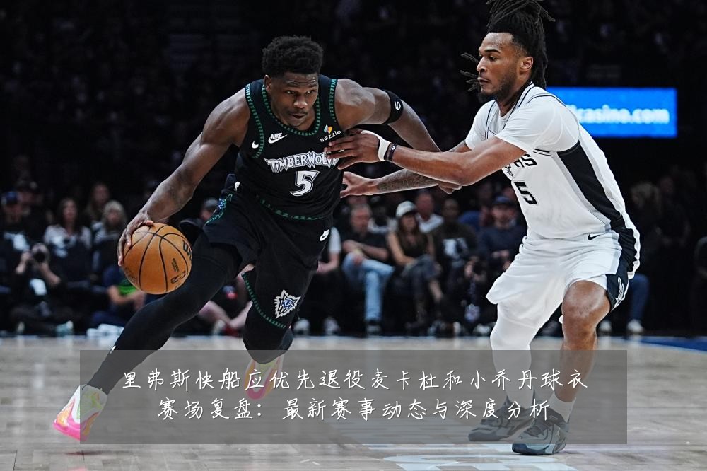 里弗斯快船应优先退役麦卡杜和小乔丹球衣赛场复盘:最新赛事动态与深度分析