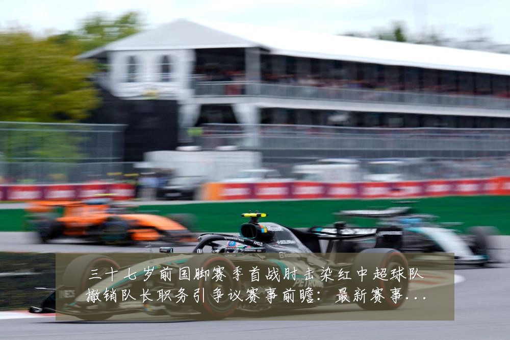 三十七岁前国脚赛季首战肘击染红中超球队撤销队长职务引争议赛事前瞻：最新赛事动态与深度分析