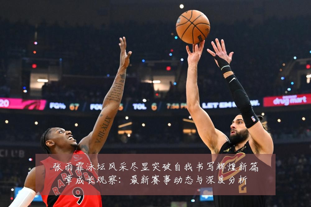 张雨霏泳坛风采尽显突破自我书写辉煌新篇章成长观察:最新赛事动态与深度分析