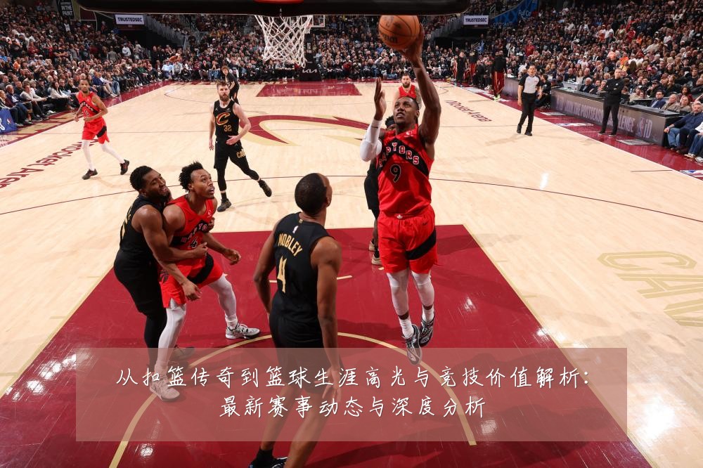 从扣篮传奇到篮球生涯高光与竞技价值解析:最新赛事动态与深度分析